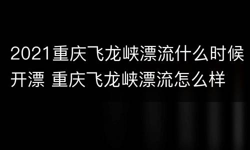 2021重庆飞龙峡漂流什么时候开漂 重庆飞龙峡漂流怎么样