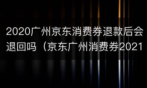 2020广州京东消费券退款后会退回吗（京东广州消费券2021年还有吗）