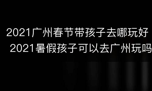 2021广州春节带孩子去哪玩好 2021暑假孩子可以去广州玩吗