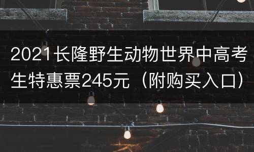 2021长隆野生动物世界中高考生特惠票245元（附购买入口）