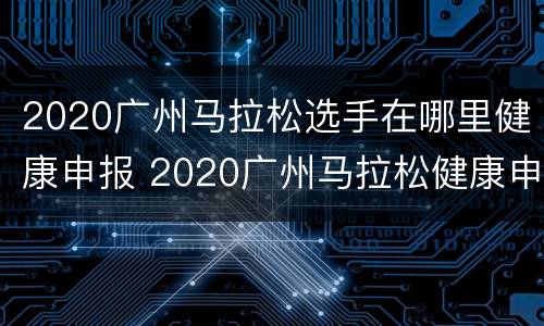 2020广州马拉松选手在哪里健康申报 2020广州马拉松健康申请表