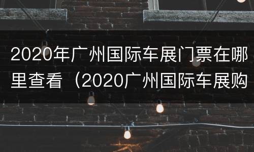 2020年广州国际车展门票在哪里查看（2020广州国际车展购票）