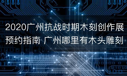 2020广州抗战时期木刻创作展预约指南 广州哪里有木头雕刻的地方
