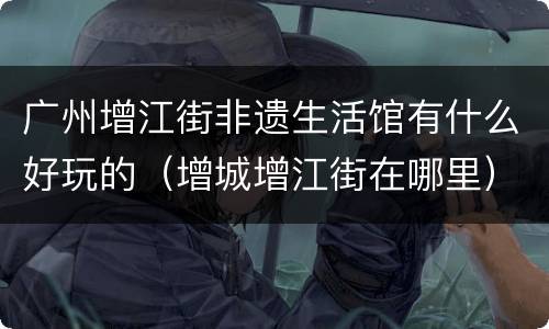 广州增江街非遗生活馆有什么好玩的（增城增江街在哪里）