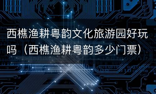 西樵渔耕粤韵文化旅游园好玩吗（西樵渔耕粤韵多少门票）