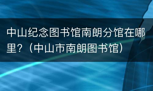中山纪念图书馆南朗分馆在哪里?（中山市南朗图书馆）