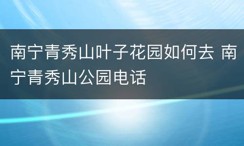 南宁青秀山叶子花园如何去 南宁青秀山公园电话