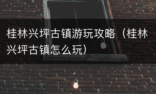 桂林兴坪古镇游玩攻略（桂林兴坪古镇怎么玩）