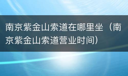 南京紫金山索道在哪里坐（南京紫金山索道营业时间）