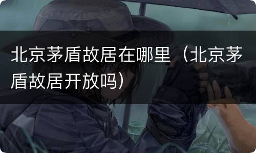 北京茅盾故居在哪里（北京茅盾故居开放吗）