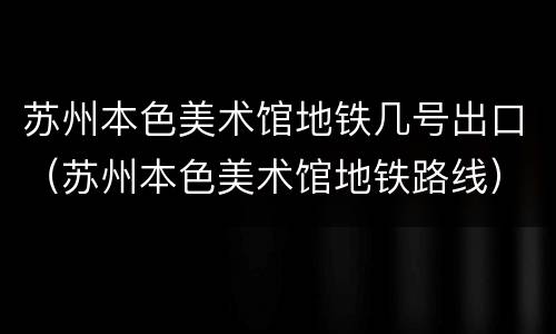 苏州本色美术馆地铁几号出口（苏州本色美术馆地铁路线）