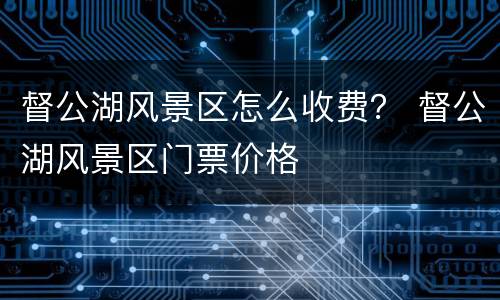 督公湖风景区怎么收费？ 督公湖风景区门票价格