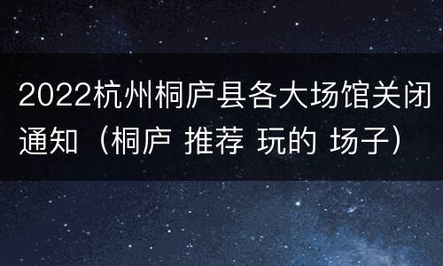 2022杭州桐庐县各大场馆关闭通知（桐庐 推荐 玩的 场子）
