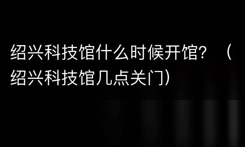 绍兴科技馆什么时候开馆？（绍兴科技馆几点关门）