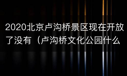 2020北京卢沟桥景区现在开放了没有（卢沟桥文化公园什么时候开建）