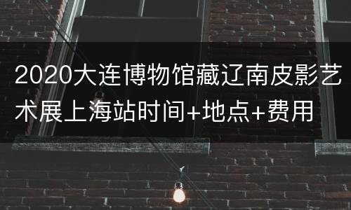 2020大连博物馆藏辽南皮影艺术展上海站时间+地点+费用