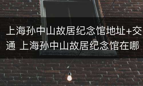 上海孙中山故居纪念馆地址+交通 上海孙中山故居纪念馆在哪个区