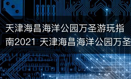 天津海昌海洋公园万圣游玩指南2021 天津海昌海洋公园万圣游玩指南2021年8月