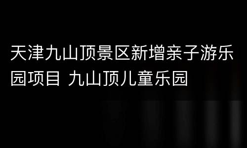 天津九山顶景区新增亲子游乐园项目 九山顶儿童乐园
