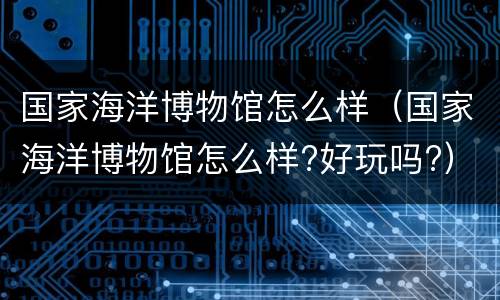 国家海洋博物馆怎么样（国家海洋博物馆怎么样?好玩吗?）