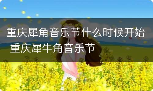 重庆犀角音乐节什么时候开始 重庆犀牛角音乐节
