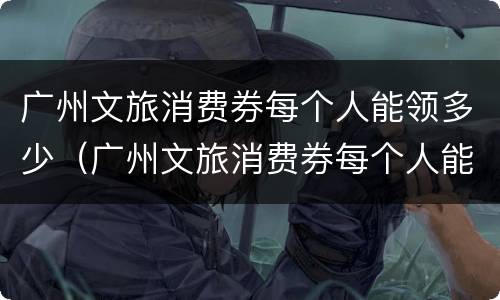 广州文旅消费券每个人能领多少（广州文旅消费券每个人能领多少钱）