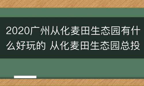 2020广州从化麦田生态园有什么好玩的 从化麦田生态园总投资商是谁?