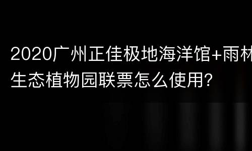 2020广州正佳极地海洋馆+雨林生态植物园联票怎么使用？