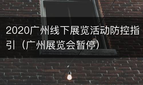2020广州线下展览活动防控指引（广州展览会暂停）