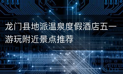 龙门县地派温泉度假酒店五一游玩附近景点推荐