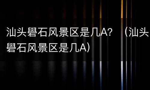 汕头礐石风景区是几A？（汕头礐石风景区是几A）