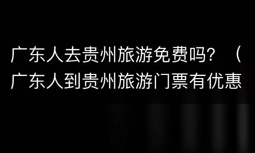 广东人去贵州旅游免费吗？（广东人到贵州旅游门票有优惠吗?）