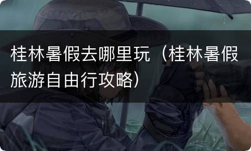 桂林暑假去哪里玩（桂林暑假旅游自由行攻略）