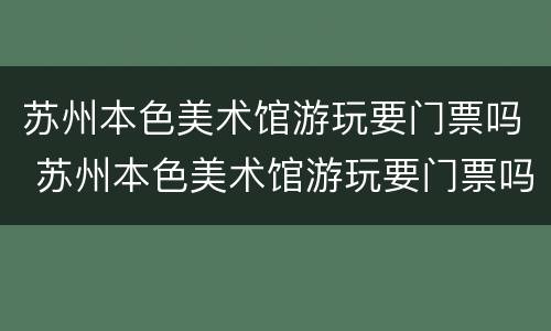 苏州本色美术馆游玩要门票吗 苏州本色美术馆游玩要门票吗