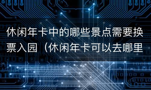 休闲年卡中的哪些景点需要换票入园（休闲年卡可以去哪里）