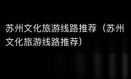 苏州文化旅游线路推荐（苏州文化旅游线路推荐）