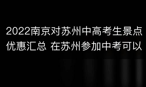 2022南京对苏州中高考生景点优惠汇总 在苏州参加中考可以到南京读高中吗