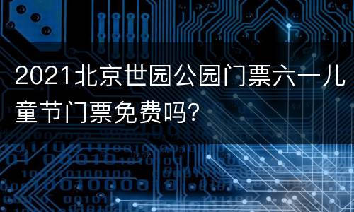 2021北京世园公园门票六一儿童节门票免费吗？