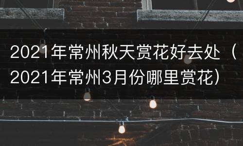 2021年常州秋天赏花好去处（2021年常州3月份哪里赏花）