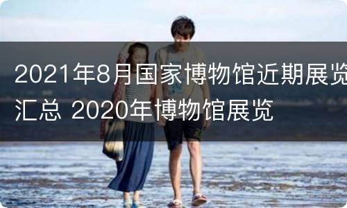 2021年8月国家博物馆近期展览汇总 2020年博物馆展览