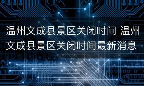 温州文成县景区关闭时间 温州文成县景区关闭时间最新消息