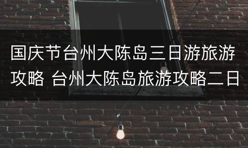 国庆节台州大陈岛三日游旅游攻略 台州大陈岛旅游攻略二日游多少钱