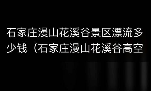石家庄漫山花溪谷景区漂流多少钱（石家庄漫山花溪谷高空玻璃漂流票价）