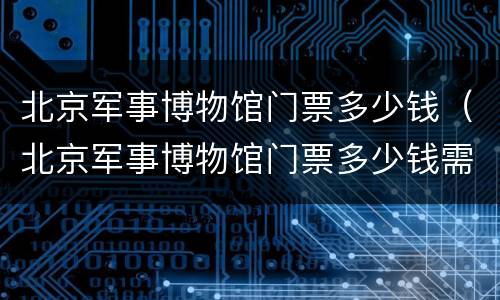 北京军事博物馆门票多少钱（北京军事博物馆门票多少钱需要门票吗）