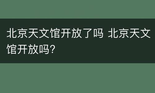 北京天文馆开放了吗 北京天文馆开放吗?