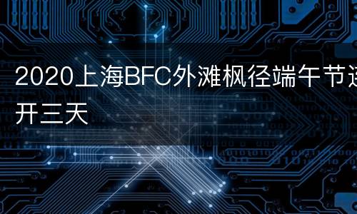 2020上海BFC外滩枫径端午节连开三天