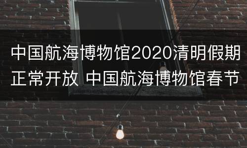 中国航海博物馆2020清明假期正常开放 中国航海博物馆春节开放吗