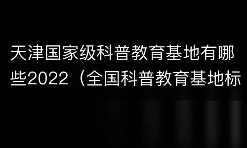 天津国家级科普教育基地有哪些2022（全国科普教育基地标准）