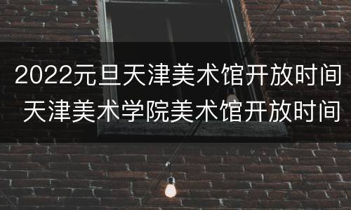 2022元旦天津美术馆开放时间 天津美术学院美术馆开放时间