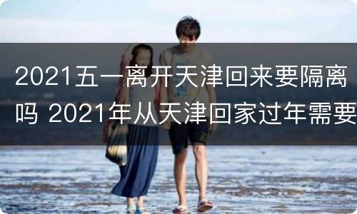 2021五一离开天津回来要隔离吗 2021年从天津回家过年需要隔离吗